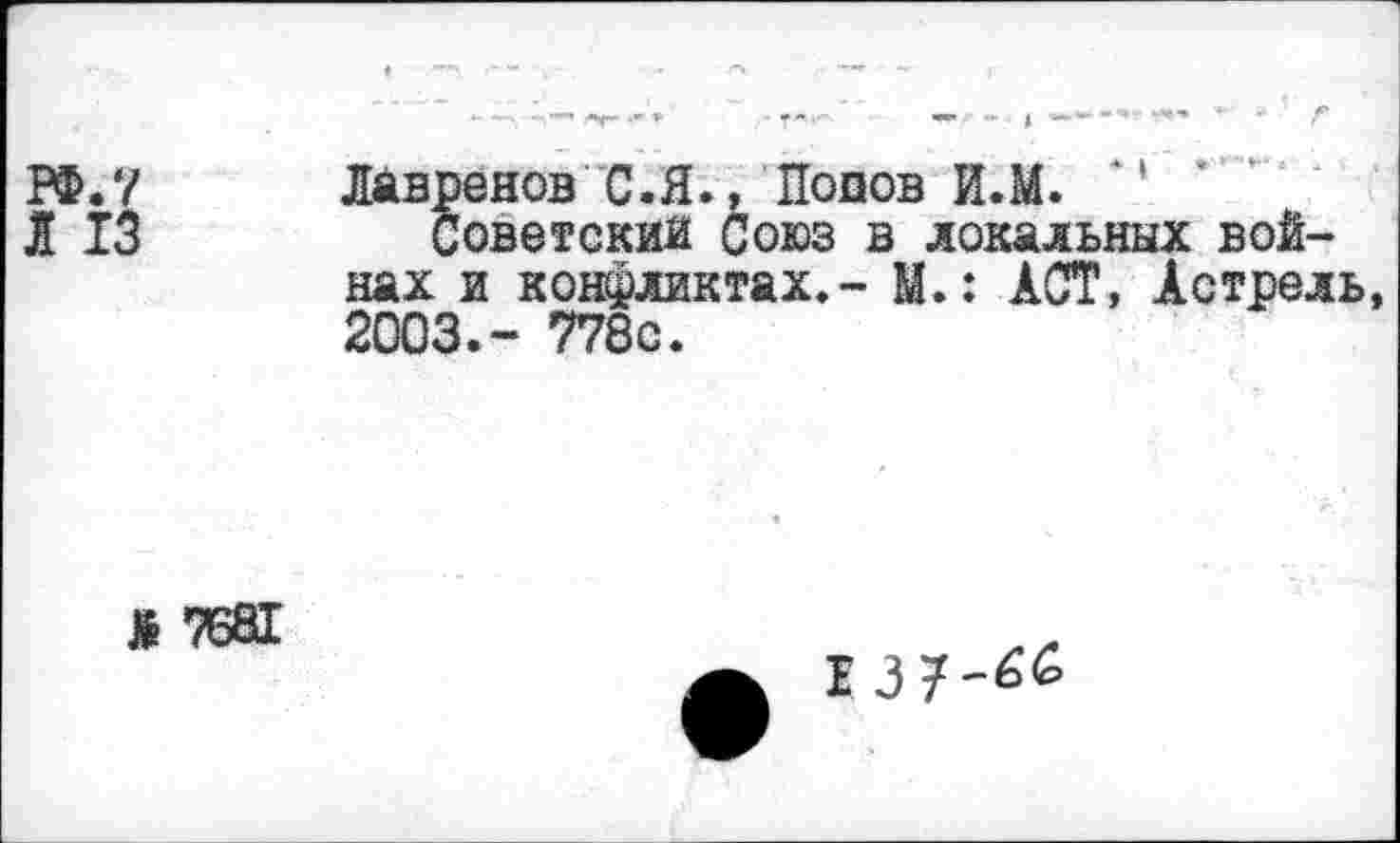 ﻿РФ. 7
I 13
ЛМвренов С.Я.,'Попов И.М. *'
Советский Союз в локальных войнах и конфликтах.- М.: ACT, Астрель 2003.- 778с.
Ж 7681
I37-66